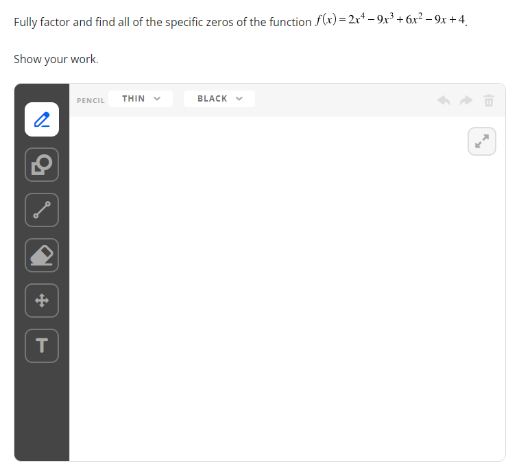 Fully factor and find all of the specific zeros of the function f(x)=2x4-9x³ + 6x² − 9x +4
Show your work.
2
T
PENCIL THIN
BLACK ✓
B