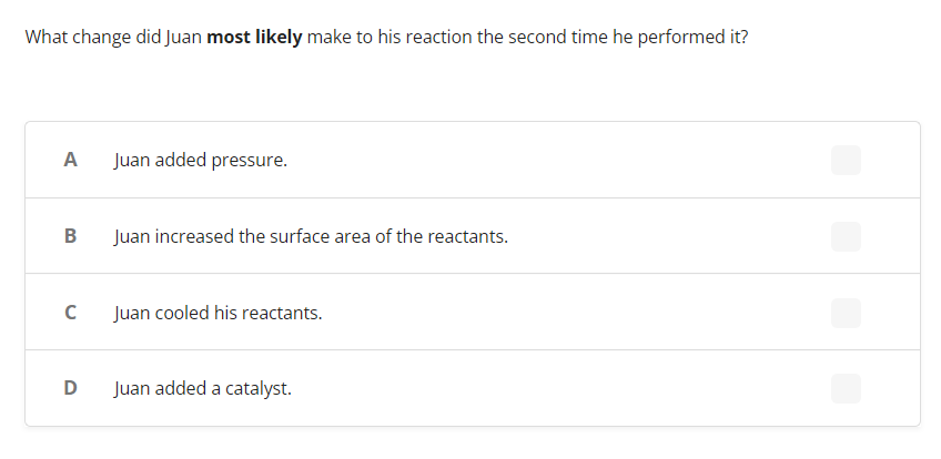 What change did Juan most likely make to his reaction the second time he performed it?
A Juan added pressure.
B
Juan increased the surface area of the reactants.
C
Juan cooled his reactants.
D
Juan added a catalyst.