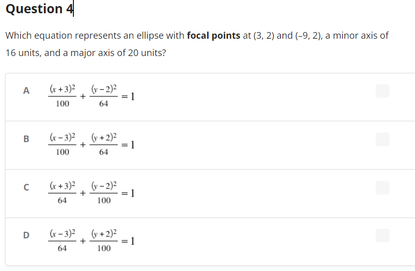 Question 4
Which equation represents an ellipse with focal points at (3, 2) and (-9, 2), a minor axis of
16 units, and a major axis of 20 units?
A
(x+3)²
(y-2)²
1
100
64
B
(x-3)²
(y + 2)²
= 1
100
64
с
(x+3)²
(y-2)²
1
64
100
D
(x-3)²
(v + 2)²
1
64
100
+
+
=
=