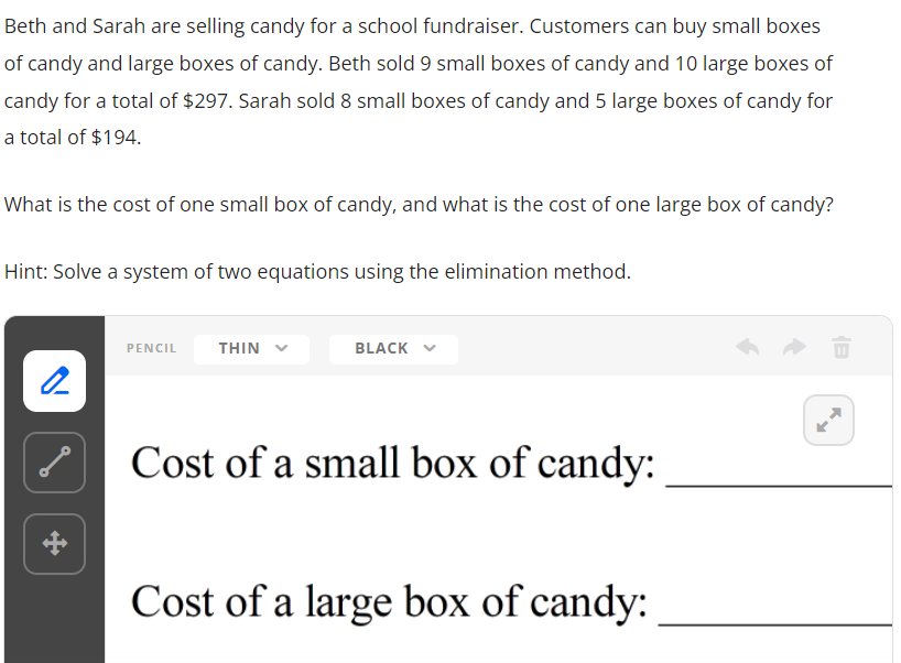 ---

**Beth and Sarah are selling candy for a school fundraiser. Customers can buy small boxes of candy and large boxes of candy. Beth sold 9 small boxes of candy and 10 large boxes of candy for a total of $297. Sarah sold 8 small boxes of candy and 5 large boxes of candy for a total of $194.**

**What is the cost of one small box of candy, and what is the cost of one large box of candy?**

**Hint: Solve a system of two equations using the elimination method.**

---

_A graphical layout to help you organize your solution:_

**Cost of a small box of candy:** __________

**Cost of a large box of candy:** __________

---

### Explanation of Graphs or Diagrams (if applicable):

The provided image contains text instructions and a graphical user interface for drawing or writing on a virtual whiteboard. The interface includes options to select pencil thickness (THIN) and color (BLACK). The two lines at the end are placeholders for writing answers to the cost of the small and large boxes of candy.

