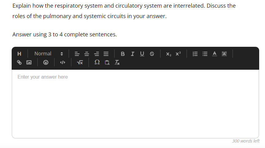 Explain how the respiratory system and circulatory system are interrelated. Discuss the
roles of the pulmonary and systemic circuits in your answer.
Answer using 3 to 4 complete sentences.
H
Normal
</>
Enter your answer here
√x
2 Ix
BIUS X₂
EEAA
300 words left