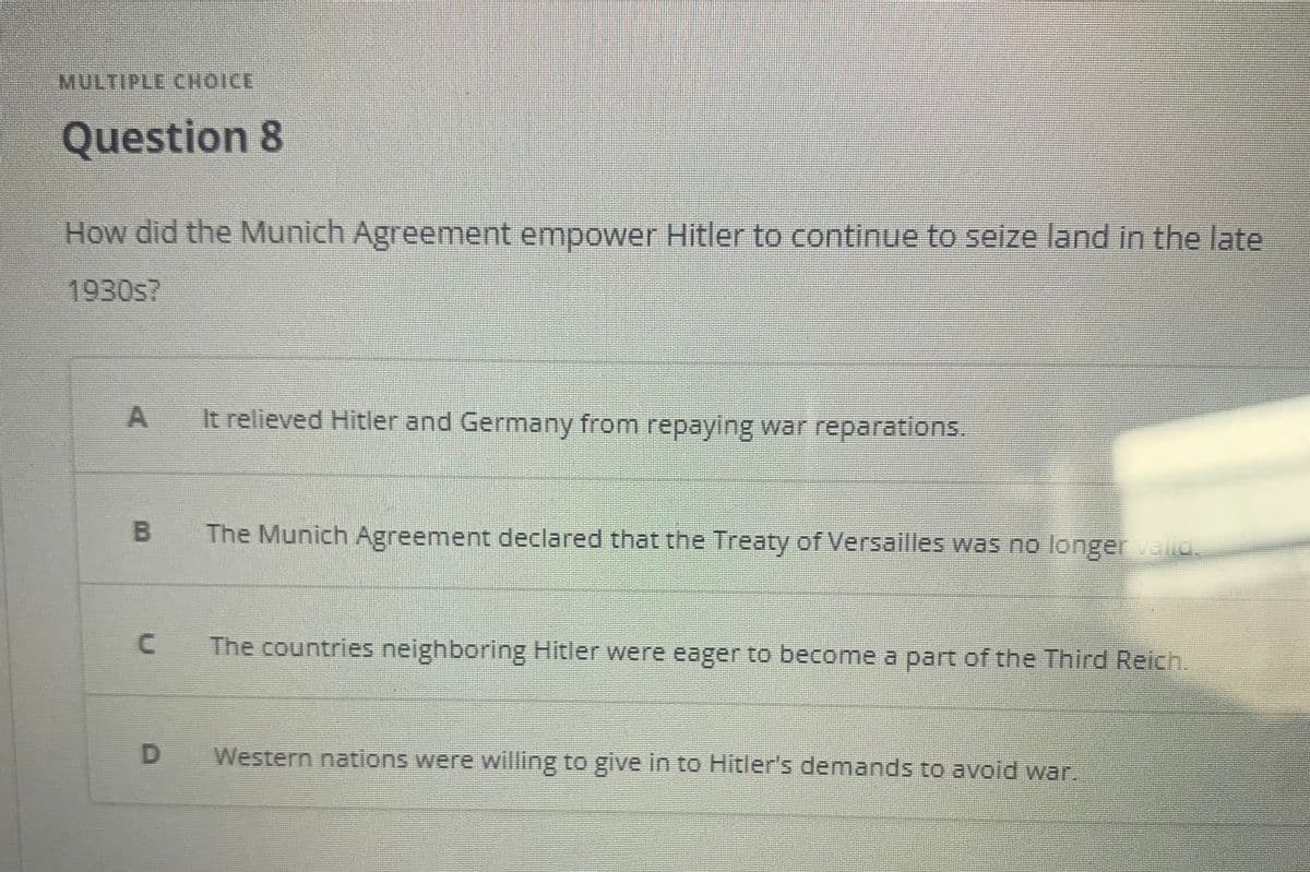 MULTIPLE CHOICE
Question 8
How did the Munich Agreement empower Hitler to continue to seize land in the late
1930s?
It relieved Hitler and Germany from repaying war reparations.
The Munich Agreement declared that the Treaty of Versailles was no longer valid.
The countries neighboring Hitler were eager to become a part of the Third Reich.
D.
Western nations were willing to give in to Hitler's demands to avoid war.
