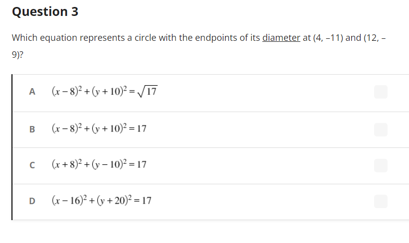 Question 3
Which equation represents a circle with the endpoints of its diameter at (4, -11) and (12, -
9)?
(x-8)² + (y + 10)² =√17
(x-8)² + (y + 10)² = 17
(x+8)²+(y-10)² = 17
(x-16)² + (y+20)² = 17
A
B
C
D