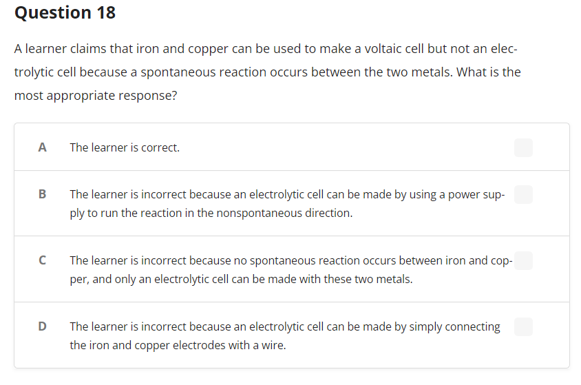 Question 18
A learner claims that iron and copper can be used to make a voltaic cell but not an elec-
trolytic cell because a spontaneous reaction occurs between the two metals. What is the
most appropriate response?
A
The learner is correct.
B
The learner is incorrect because an electrolytic cell can be made by using a power sup-
ply to run the reaction in the nonspontaneous direction.
C
The learner is incorrect because no spontaneous reaction occurs between iron and cop-
per, and only an electrolytic cell can be made with these two metals.
D
The learner is incorrect because an electrolytic cell can be made by simply connecting
the iron and copper electrodes with a wire.