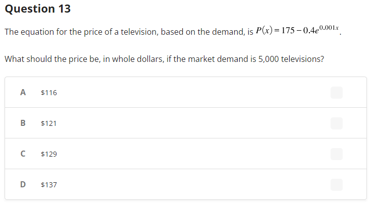 Question 13
The equation for the price of a television, based on the demand, is P(x)=175-0.4e0.001x
What should the price be, in whole dollars, if the market demand is 5,000 televisions?
A
B
с
D
$116
$121
$129
$137