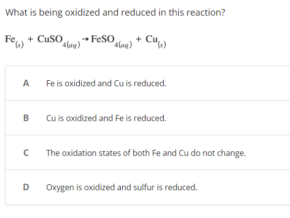 What is being oxidized and reduced in this reaction?
Fe) + CuSO
→ FeSO
+ Cu(s)
4(aq)
4(aq)
Fe is oxidized and Cu is reduced.
Cu is oxidized and Fe is reduced.
The oxidation states of both Fe and Cu do not change.
Oxygen is oxidized and sulfur is reduced.
(s)
A
B
C
D