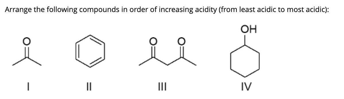 ### Arranging Organic Compounds by Acid Strength

#### Objective:
Arrange the following compounds in order of increasing acidity (from least acidic to most acidic).

#### Compounds and Structures:
1. **Compound I**:
   - Structure: Acetone (a simple ketone with the structure CH3-CO-CH3)
   - Image representation: A carbonyl group (C=O) with two methyl groups attached.

2. **Compound II**:
   - Structure: Benzene (C6H6)
   - Image representation: A hexagonal ring with alternate double bonds (aromatic ring).

3. **Compound III**:
   - Structure: Diacetyl (a diketone with the structure CH3-CO-CO-CH3)
   - Image representation: Two carbonyl groups (C=O) bonded to the same carbon chain.

4. **Compound IV**:
   - Structure: Cyclohexanol (a cycloalcohol with the structure C6H11OH)
   - Image representation: A hexagonal ring with a hydroxyl group (-OH) attached.

### Explanation of Increasing Acidity:
In organic chemistry, acidity depends on several factors, including the stability of the conjugate base, the inductive effect, and the resonance effect.

1. **Compound II - Benzene**: Benzene is neutral and does not have any acidic protons.
2. **Compound IV - Cyclohexanol**: The alcohol group can donate a proton, but due to the induction and lack of resonance stabilization, it's less acidic.
3. **Compound I - Acetone**: The alpha-hydrogen atoms (adjacent to the carbonyl group) are more acidic due to the electron-withdrawing effect of the carbonyl group.
4. **Compound III - Diacetyl**: Diacetyl has two carbonyl groups, which significantly enhance the acidity of the alpha-hydrogens compared to a single carbonyl group.

### Ordered List of Compounds by Increasing Acidity:
1. Compound II – Benzene
2. Compound IV – Cyclohexanol
3. Compound I – Acetone
4. Compound III – Diacetyl

Understanding the acidity of different compounds is crucial for predicting their reactivity and behavior in various chemical reactions.