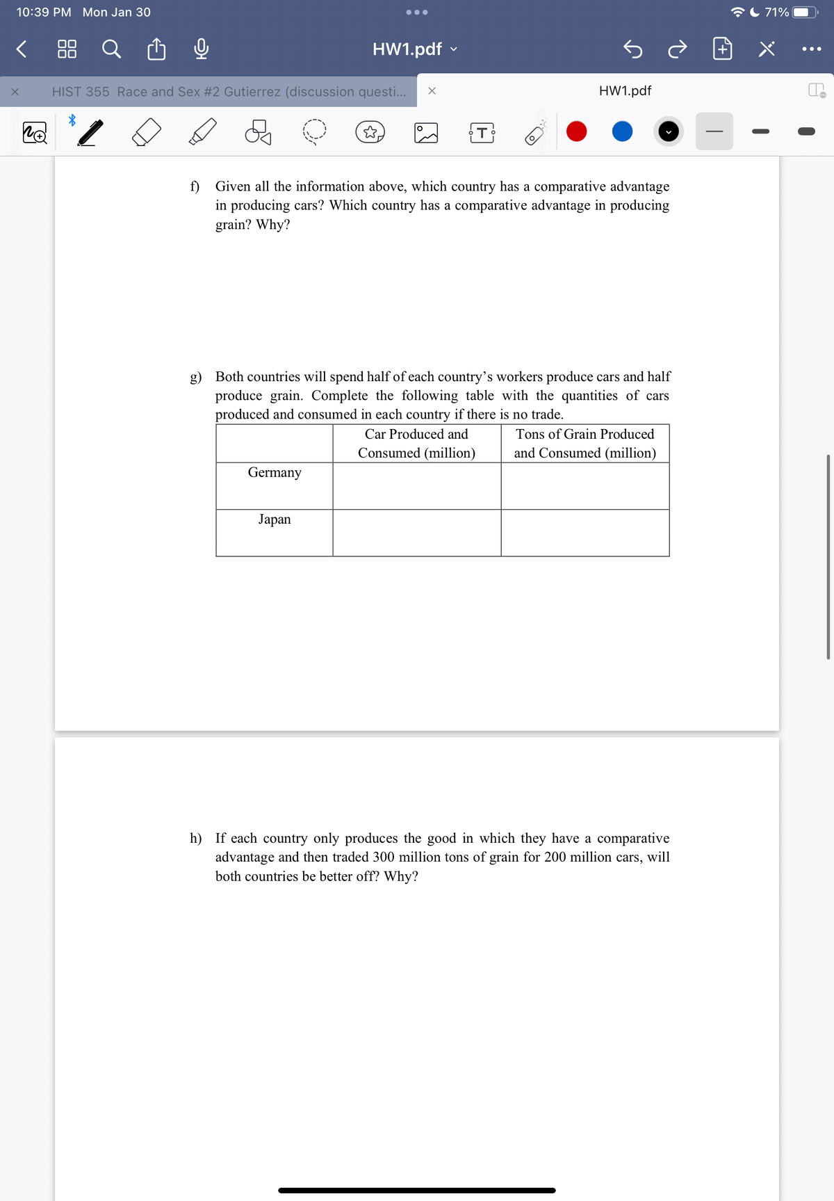 10:39 PM Mon Jan 30
X
no
O
ננט
HIST 355 Race and Sex #2 Gutierrez (discussion questi... X
●●●
HW1.pdf
Germany
Japan
O
f) Given all the information above, which country has a comparative advantage
in producing cars? Which country has a comparative advantage in producing
grain? Why?
HW1.pdf
g) Both countries will spend half of each country's workers produce cars and half
produce grain. Complete the following table with the quantities of cars
produced and consumed in each country if there is no trade.
Car Produced and
Consumed (million)
Tons of Grain Produced
and Consumed (million)
h) If each country only produces the good in which they have a comparative
advantage and then traded 300 million tons of grain for 200 million cars, will
both countries be better off? Why?
71%
te