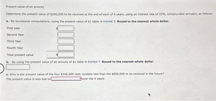 Present value of an annuity
Determine the present value of $200,000 to be received at the end of each of 4 years, using an interest rate of 10%, compounded annually, as follows:
a. By successive computations, using the present value of $1 table in Exhibit 5. Round to the nearest whole dollar.
First year
Second Year
Third Year
Fourth Year
Total present value
b. By using the present value of an annuity of $1 table in Exhibit 7. Round to the nearest whole dollar.
c. Why is the present value of the four $200,000 cash receipts less than the $800,000 to be received in the future?
The present value is less due to
Gover the 4 years.