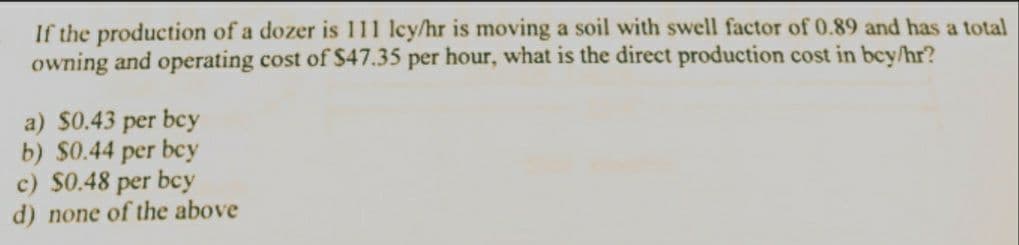 If the production of a dozer is 111 lcy/hr is moving a soil with swell factor of 0.89 and has a total
owning and operating cost of $47.35 per hour, what is the direct production cost in bey/hr?
a) $0.43 per bcy
b) $0.44 per bcy
c) $0.48 per bcy
d) none of the above