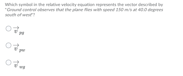 Which symbol in the relative velocity equation represents the vector described by
"Ground control observes that the plane flies with speed 150 m/s at 40.0 degrees
south of west"?
pg
pw
wg
