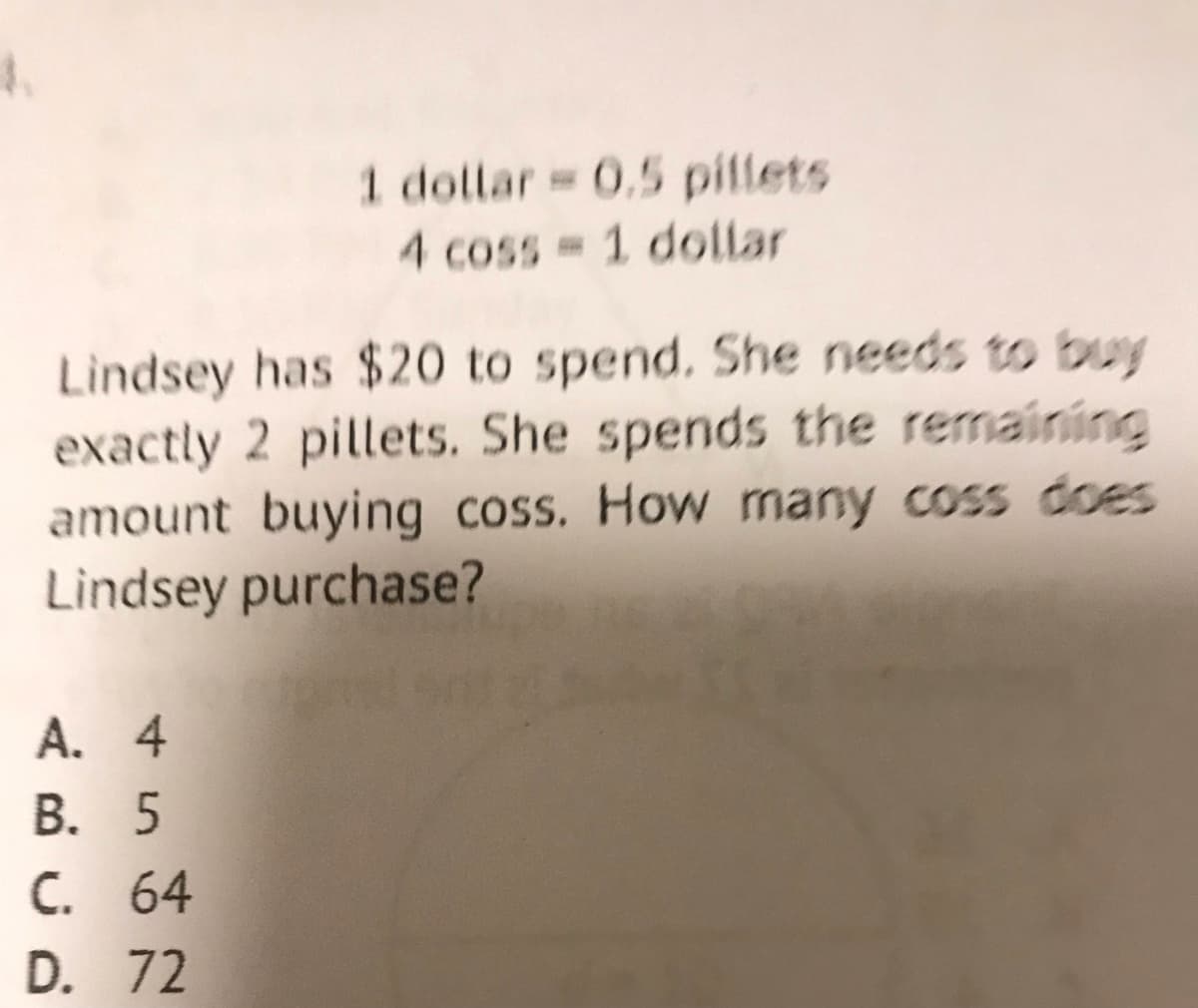 4.
1 dollar 0.5 pillets
4 coss 1 dollar
Lindsey has $20 to spend. She needs to buy
exactly 2 pillets. She spends the remaining
amount buying coss. How many coss does
Lindsey purchase?
A. 4
В. 5
С. 64
D. 72
