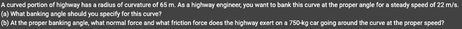 A curved portion of highway has a radius of curvature of 65 m. As a highway engineer, you want to bank this curve at the proper angle for a steady speed of 22 m/s.
(a) What banking angle should you specify for this curve?
(b) At the proper banking angle, what normal force and what friction force does the highway exert on a 750-kg car going around the curve at the proper speed?