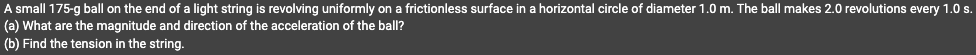 A small 175-g ball on the end of a light string is revolving uniformly on a frictionless surface in a horizontal circle of diameter 1.0 m. The ball makes 2.0 revolutions every 1.0 s.
(a) What are the magnitude and direction of the acceleration of the ball?
(b) Find the tension in the string.