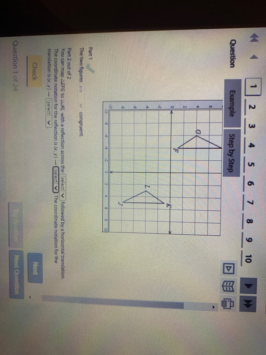 5 6 7 8
9 10
Question
Example
Step by Step
回目
K-
Part 1
The two figures are
v congruent.
Part 2 out of 2
You can map AEFG to AJKL with a reflection across the select) v followed by a horizontal translation.
The coordinate notation for the reflection is (x, y) -(select) v The coordinate notation for the
translation is (x,y)-(select)
Check
Next
Next Question
Question 1 of 24
