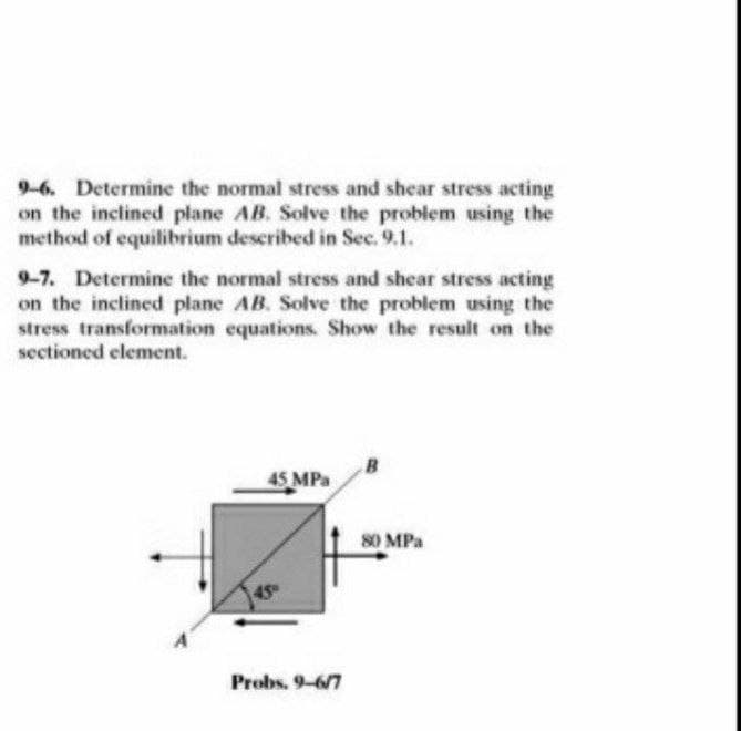 9-6. Determine the normal stress and shear stress acting
on the inclined plane AB. Solve the problem using the
method of equilibrium described in Sec. 9.1.
9-7. Determine the normal stress and shear stress acting
on the inclined plane AB. Solve the problem using the
stress transformation equations. Show the result on the
sectioned element.
45 MPa
45°
Probs. 9-6/7
80 MPa