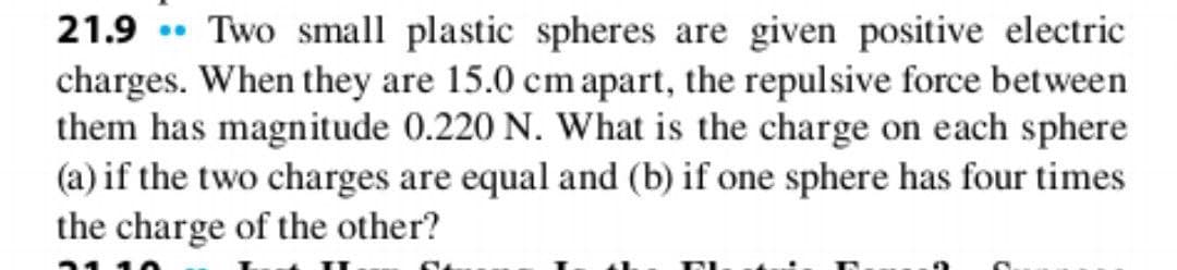 21.9 Two small plastic spheres are given positive electric
charges. When they are 15.0 cm apart, the repulsive force between
them has magnitude 0.220 N. What is the charge on each sphere
(a) if the two charges are equal and (b) if one sphere has four times
the charge of the other?