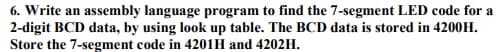 6. Write an assembly language program to find the 7-segment LED code for a
2-digit BCD data, by using look up table. The BCD data is stored in 4200H.
Store the 7-segment code in 4201H and 4202H.