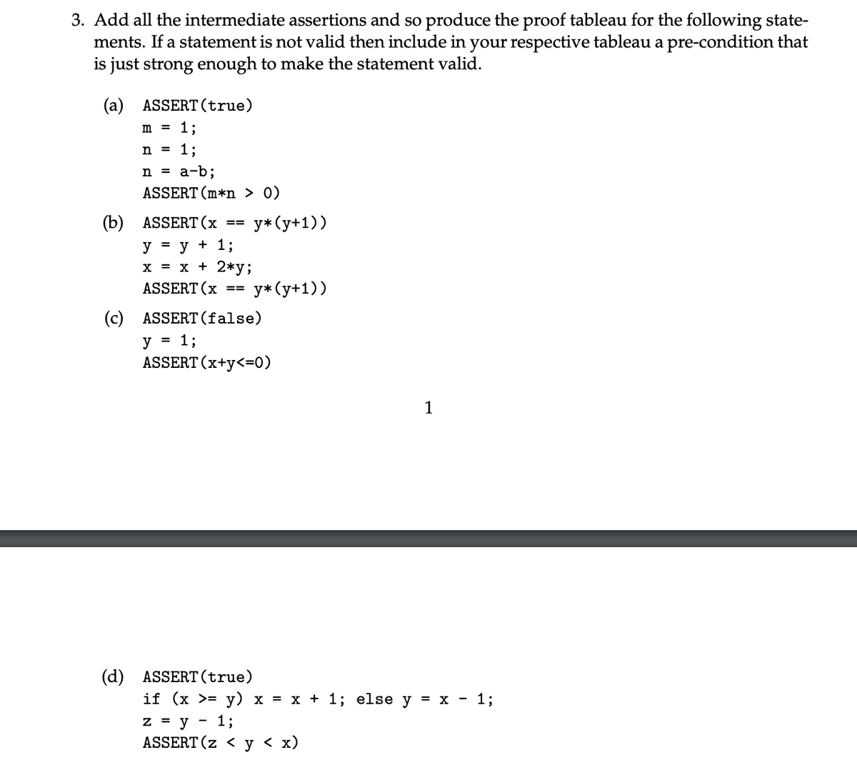 3. Add all the intermediate assertions and so produce the proof tableau for the following state-
ments. If a statement is not valid then include in your respective tableau a pre-condition that
is just strong enough to make the statement valid.
(a) ASSERT (true)
m = 1;
n = 1;
n = a-b;
ASSERT (m*n > 0)
(b) ASSERT (x
==
y*(y+1))
y = y + 1;
x = x + 2*y;
ASSERT (x ==
y* (y+1))
(c) ASSERT (false)
y = 1;
ASSERT (x+y<=0)
1
(d) ASSERT (true)
if (x >= y) x = x + 1; else y = x - 1%;
-
z = y 1%;
ASSERT (z < y < x)