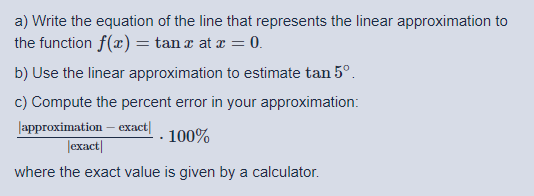 a) Write the equation of the line that represents the linear approximation to
the function f(x) = tan x at æ = 0.
b) Use the linear approximation to estimate tan 5°.
c) Compute the percent error in your approximation:
Japproximation – exact|
|exact|
100%
where the exact value is given by a calculator.
