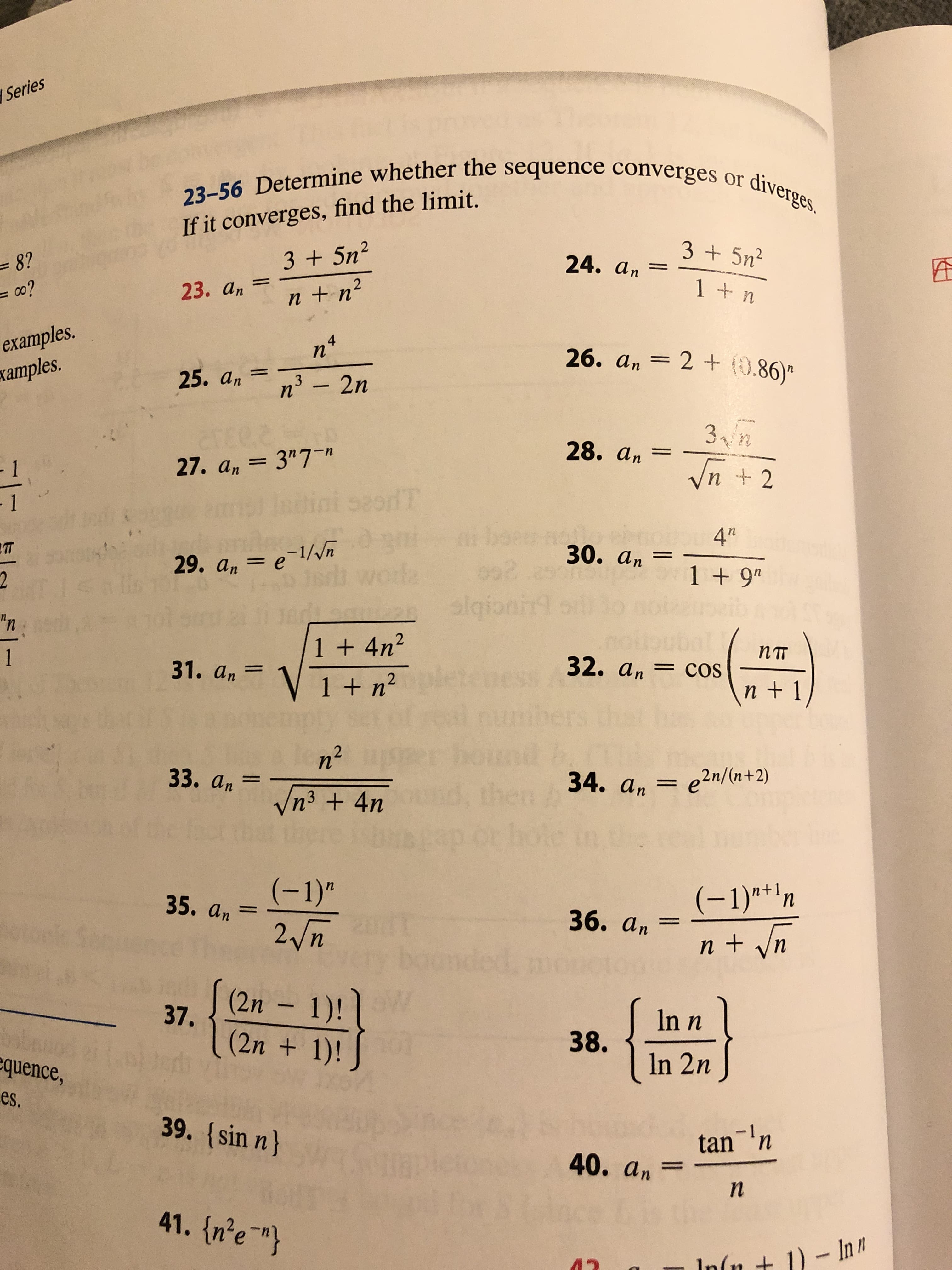 Series
23-56 Determine whether the sequence converges or diverges.
If it converges, find the limit.
3 +5n2
= 8?
=o?
3 +5n2
24. an
1 + n
23. аn
n +n2
examples.
xamples.
26. an 2 + (0.86)
25. аn
n3 - 2n
ee
3 n
2T6
28. ат
- 1
27. an 3"7-n
Vn 2
T
- 1
bea
4'*
Ikd
I5ils
30. аn
1
29. а, — е \//л
1 + 9"
2
siqfon
"n
1 + 4n2
пт
1
32. аn
ess
31. а,
=COS
1 + n2
n+ 1
hners
n2
33. аn
34. аn
e2n/(n+2)
then
Vn3 + 4n
(-1)"
2 n
(-1)" n
n +n
35. an
36. аn
(2n 1)!
37.
In n
(2n +1)!
38.
In 2n
equence,
es.
39. (sin n)
tan n
40. an
п
41. {n'e"}
In(n + 1)-In
CR
