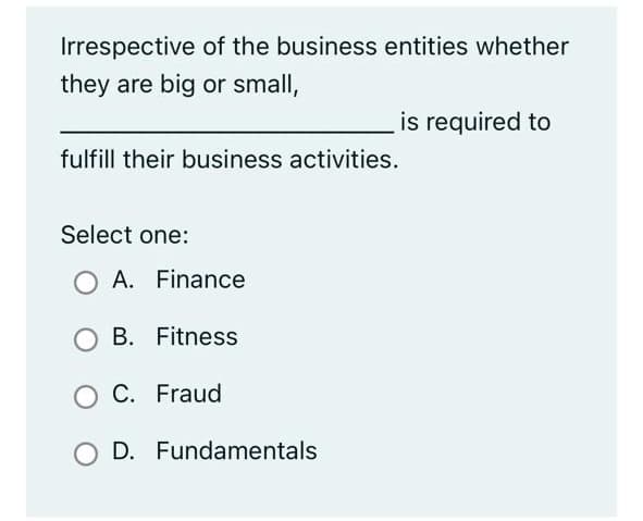 Irrespective of the business entities whether
they are big or small,
is required to
fulfill their business activities.
Select one:
O A. Finance
B. Fitness
O C. Fraud
D. Fundamentals
