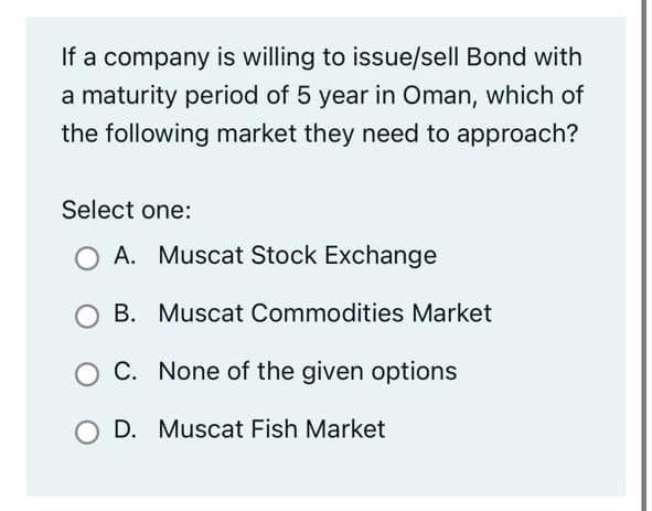 If a company is willing to issue/sell Bond with
a maturity period of 5 year in Oman, which of
the following market they need to approach?
Select one:
O A. Muscat Stock Exchange
B. Muscat Commodities Market
C. None of the given options
D. Muscat Fish Market
