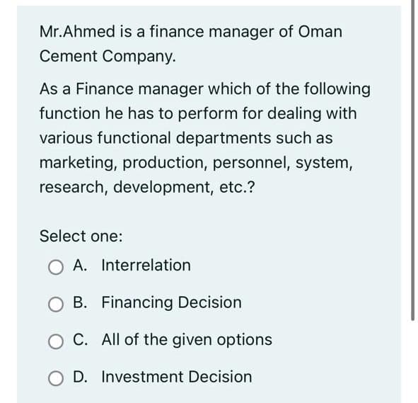 Mr.Ahmed is a finance manager of Oman
Cement Company.
As a Finance manager which of the following
function he has to perform for dealing with
various functional departments such as
marketing, production, personnel, system,
research, development, etc.?
Select one:
A. Interrelation
B. Financing Decision
O C. All of the given options
O D. Investment Decision
