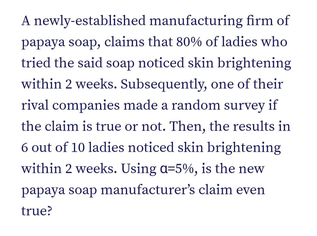 A newly-established manufacturing firm of
papaya soap, claims that 80% of ladies who
tried the said soap noticed skin brightening
within 2 weeks. Subsequently, one of their
rival companies made a random survey if
the claim is true or not. Then, the results in
6 out of 10 ladies noticed skin brightening
within 2 weeks. Using a=5%, is the new
papaya soap manufacturer's claim even
true?
