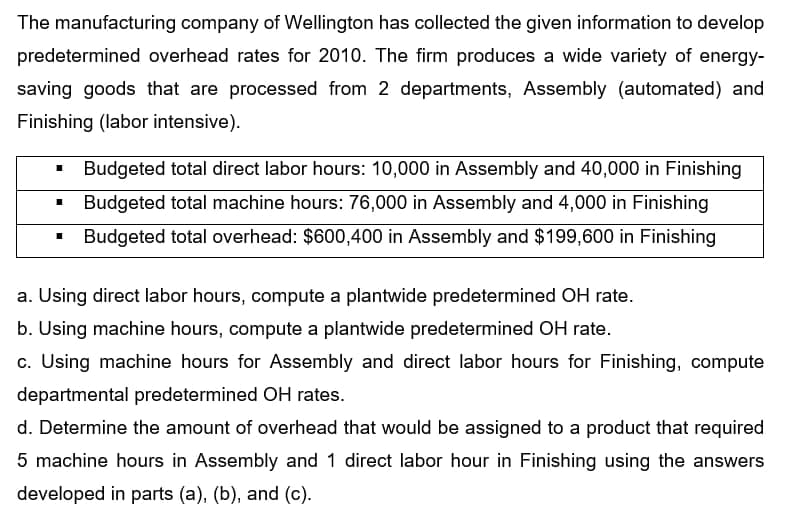 The manufacturing company of Wellington has collected the given information to develop
predetermined overhead rates for 2010. The firm produces a wide variety of energy-
saving goods that are processed from 2 departments, Assembly (automated) and
Finishing (labor intensive).
Budgeted total direct labor hours: 10,000 in Assembly and 40,000 in Finishing
Budgeted total machine hours: 76,000 in Assembly and 4,000 in Finishing
Budgeted total overhead: $600,400 in Assembly and $199,600 in Finishing
a. Using direct labor hours, compute a plantwide predetermined OH rate.
b. Using machine hours, compute a plantwide predetermined OH rate.
c. Using machine hours for Assembly and direct labor hours for Finishing, compute
departmental predetermined OH rates.
d. Determine the amount of overhead that would be assigned to a product that required
5 machine hours in Assembly and 1 direct labor hour in Finishing using the answers
developed in parts (a), (b), and (c).
