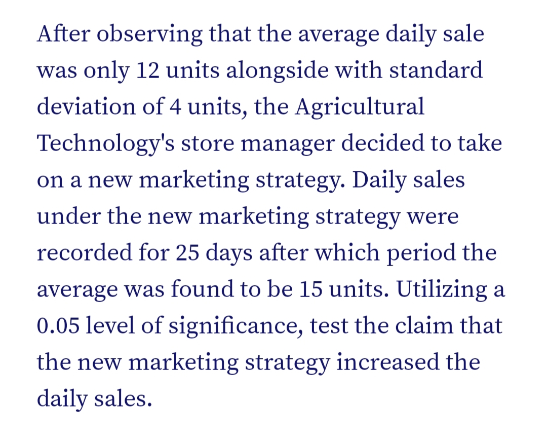 After observing that the average daily sale
was only 12 units alongside with standard
deviation of 4 units, the Agricultural
Technology's store manager decided to take
on a new marketing strategy. Daily sales
under the new marketing strategy were
recorded for 25 days after which period the
average was found to be 15 units. Utilizing a
0.05 level of significance, test the claim that
the new marketing strategy increased the
daily sales.
