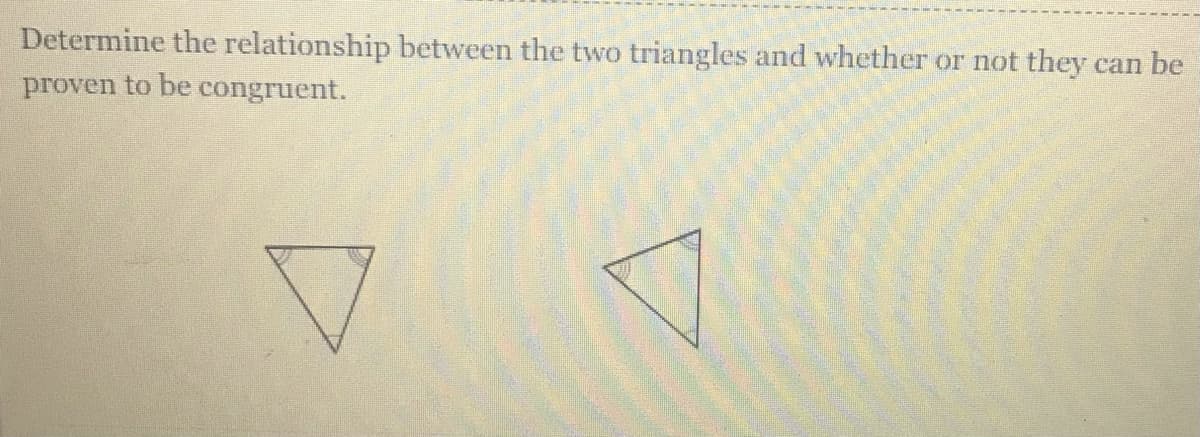 Determine the relationship between the two triangles and whether or not they
can be
proven to be congruent.
