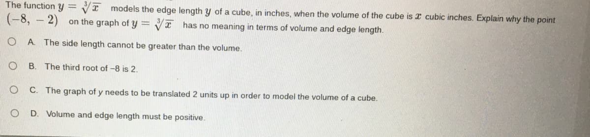 The function y =
Vr models the edge length y of a cube, in inches, when the volume of the cube is x cubic inches. Explain why the point
(-8, – 2)
on the graph of y =
Vx has no meaning in terms of volume and edge length.
O A. The side length cannot be greater than the volume.
B. The third root of -8 is 2.
C. The graph of y needs to be translated 2 units up in order to model the volume of a cube.
D. Volume and edge length must be positive.
