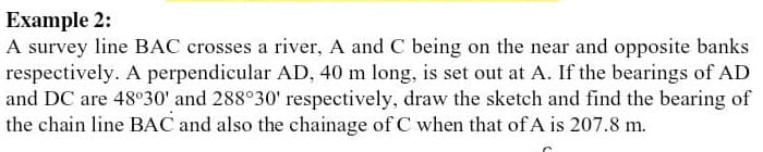 Example 2:
A survey line BAC crosses a river, A and C being on the near and opposite banks
respectively. A perpendicular AD, 40 m long, is set out at A. If the bearings of AD
and DC are 48°30' and 288°30' respectively, draw the sketch and find the bearing of
the chain line BAC and also the chainage of C when that of A is 207.8 m.
