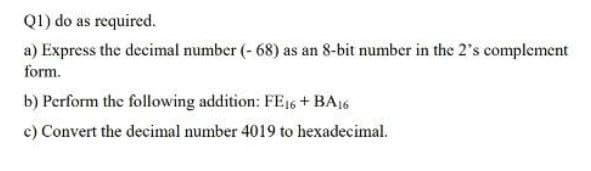 Q1) do as required.
a) Express the decimal number (- 68) as an 8-bit number in the 2's complement
form.
b) Perform the following addition: FE16 + BA16
c) Convert the decimal number 4019 to hexadecimal.
