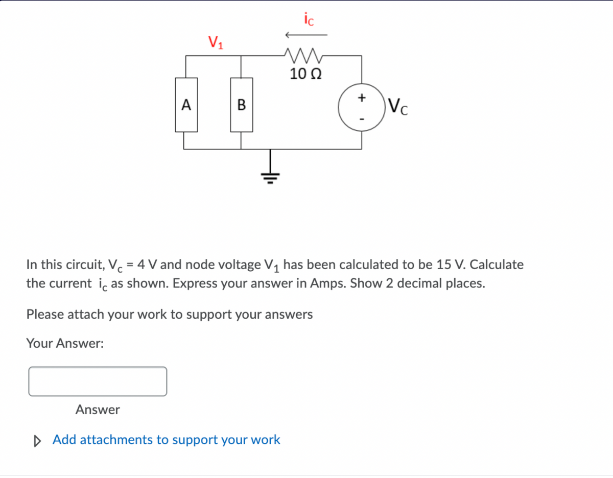 ic
V1
10 Q
+
В
Vc
A
In this circuit, V. = 4 V and node voltage V1 has been calculated to be 15 V. Calculate
the current i, as shown. Express your answer in Amps. Show 2 decimal places.
Please attach your work to support your answers
Your Answer:
Answer
D Add attachments to support your work
