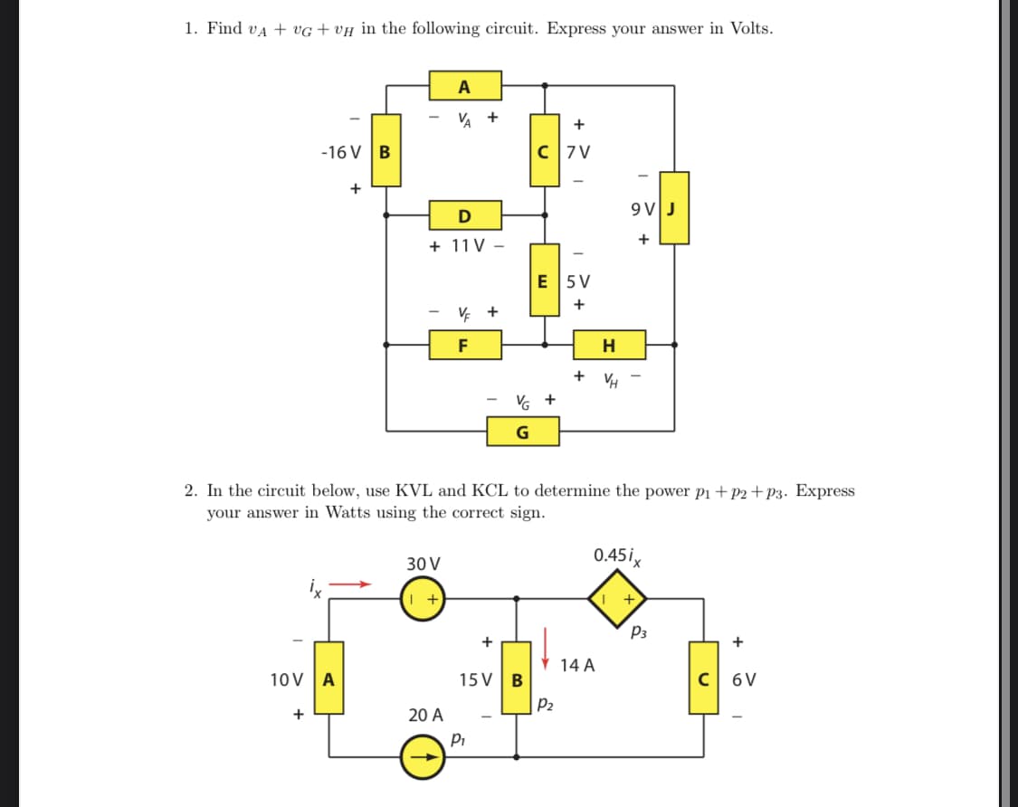 1. Find va + VG + VH in the following circuit. Express your answer in Volts.
A
VA +
+
-16 V |B
C7 V
+
9VJ
D
+
+ 11 V –
E 5V
+
V +
F
H
+
VG +
2. In the circuit below, use KVL and KCL to determine the power p1+p2+P3. Express
your answer in Watts using the correct sign.
30 V
0.45ix
+
P3
+
14 A
10V A
15 VB
6 V
P2
20 A
Pi
