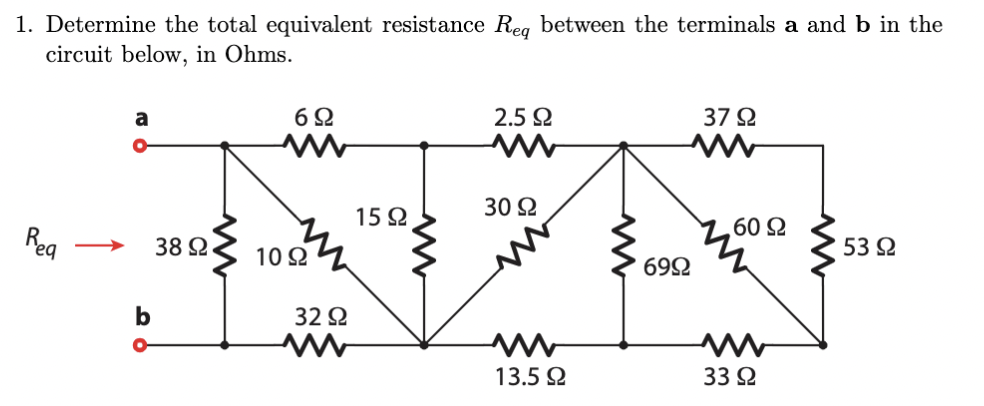 1. Determine the total equivalent resistance Reg between the terminals a and b in the
circuit below, in Ohms.
a
6Ω
2.5
37 2
30 2
15Ω
602
Reg
38 2.
53 2
10 2
692
b
32 2
13.5 2
33 2
