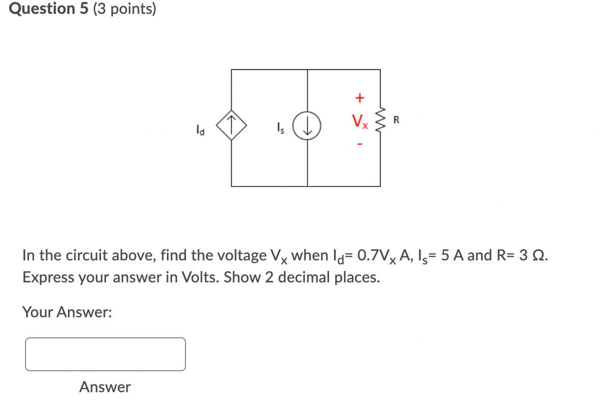 Question 5 (3 points)
+
Vx
R
la
In the circuit above, find the voltage Vx when Id= 0.7V, A, Is= 5 A and R= 3 2.
Express your answer in Volts. Show 2 decimal places.
Your Answer:
Answer
