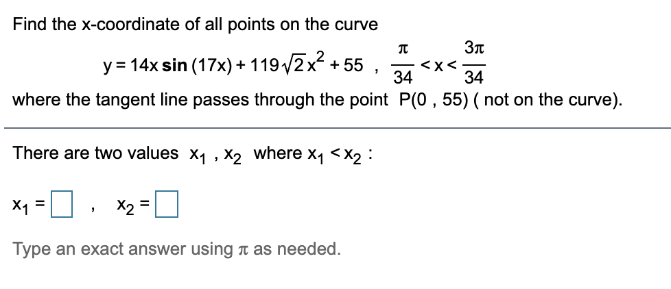 Find the x-coordinate of all points on the curve
y = 14x sin (17x) + 119/2x + 55
<Xく
34
34
where the tangent line passes through the point P(0 , 55) ( not on the curve).
There are two values x1 , X2 where x1 <X2 :
X1 =
X2 =
Type an exact answer using n as needed.
