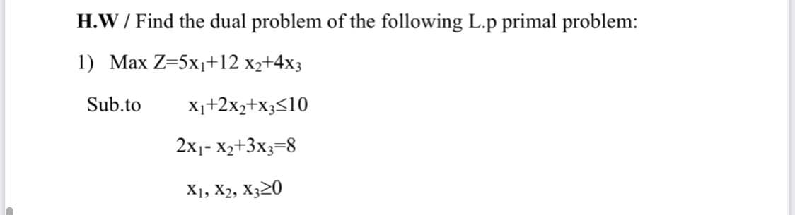 H.W / Find the dual problem of the following L.p primal problem:
1) Max Z=5x1+12 x2+4x3
Sub.to
X1+2x2+x3<10
2x1- X2+3x3=8
X1, X2, X320
