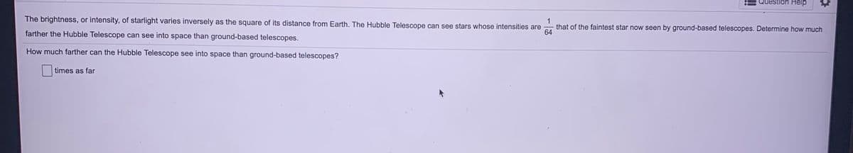 Question Help
The brightness, or intensity, of starlight varies inversely as the square of its distance from Earth. The Hubble Telescope can see stars whose intensities are
1
that of the faintest star now seen by ground-based telescopes. Determine how much
64
farther the Hubble Telescope can see into space than ground-based telescopes.
How much farther can the Hubble Telescope see into space than ground-based telescopes?
times as far
