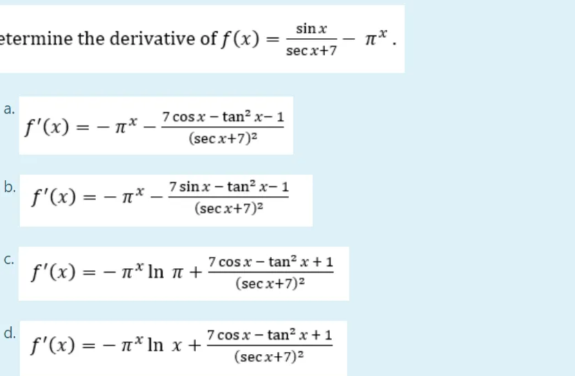 etermine the derivative of f(x) =
a.
f'(x) = -x_ 7 cos x − tan² x− 1
(secx+7)²
b.
ƒ'(x) = − µ* _ 7 sin x − tan² x− 1
(secx+7)²
f'(x) = n* In ♫ +
f'(x) = n* ln x +
-
C.
sinx
secx+7
d.
7 cos x – tanx+1
(secx+7)²
7 cos x – tanx+1
(secx+7)²
Tx.