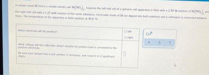 A certain metal M forms a soluble nitrate salt M(NO), Suppose the left half cell of a galvanic cell apparatus is filled with a 2.50 M solution of M(NO3)₂
the right half cell with a 1.25 mM solution of the same substance, Electrodes made of M are dipped into both solutions and a voltmeter is connected between
them. The temperature of the apparatus is held constant at 40.0 "C
and
Which electrode will be positive?
left
0.8
Oright
P
What voltage will the voltmeter show? Assume its positive lead is connected to the
positive electrode.
Be sure your answer has a unit symbol, if necessary, and round it to 2 significant
digits.
0