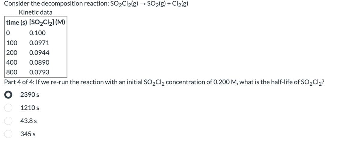 Consider the decomposition reaction: SO₂Cl₂(g) → SO₂(g) + Cl₂(g)
Kinetic data
time (s) [SO₂Cl₂] (M)
0
0.100
100
0.0971
200 0.0944
400
0.0890
800
0.0793
Part 4 of 4: If we re-run the reaction with an initial SO₂Cl₂ concentration of 0.200 M, what is the half-life of SO₂Cl2?
2390 s
DOO
1210 s
43.8 s
345 s