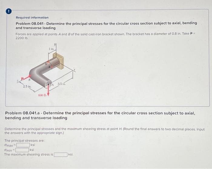 Required information
Problem 08.041 - Determine the principal stresses for the circular cross section subject to axial, bending
and transverse loading
Forces are applied at points A and B of the solid cast-iron bracket shown. The bracket has a diameter of 0.8 in. Take P =
2200 lb.
B
2.5 in.
600 lb
1 in.
A 3.5 in
Problem 08.041.a - Determine the principal stresses for the circular cross section subject to axial,
bending and transverse loading
The principal stresses are:
amax
ksi
Determine the principal stresses and the maximum shearing stress at point H. (Round the final answers to two decimal places. Input
the answers with the appropriate sign.)
amin=
ksi
The maximum shearing stress is
ksi.