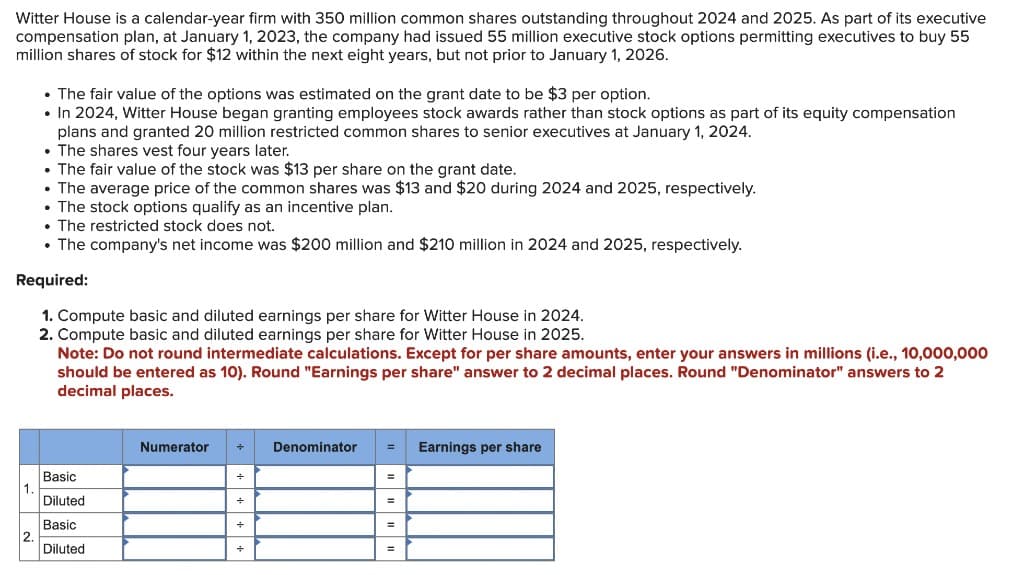 Witter House is a calendar-year firm with 350 million common shares outstanding throughout 2024 and 2025. As part of its executive
compensation plan, at January 1, 2023, the company had issued 55 million executive stock options permitting executives to buy 55
million shares of stock for $12 within the next eight years, but not prior to January 1, 2026.
• The fair value of the options was estimated on the grant date to be $3 per option.
• In 2024, Witter House began granting employees stock awards rather than stock options as part of its equity compensation
plans and granted 20 million restricted common shares to senior executives at January 1, 2024.
. The shares vest four years later.
• The fair value of the stock was $13 per share on the grant date.
• The average price of the common shares was $13 and $20 during 2024 and 2025, respectively.
• The stock options qualify as an incentive plan.
. The restricted stock does not.
• The company's net income was $200 million and $210 million in 2024 and 2025, respectively.
Required:
1. Compute basic and diluted earnings per share for Witter House in 2024.
2. Compute basic and diluted earnings per share for Witter House in 2025.
Note: Do not round intermediate calculations. Except for per share amounts, enter your answers in millions (i.e., 10,000,000
should be entered as 10). Round "Earnings per share" answer to 2 decimal places. Round "Denominator" answers to 2
decimal places.
1.
2.
Basic
Diluted
Basic
Diluted
Numerator +
+
+
+
Denominator
=
Earnings per share