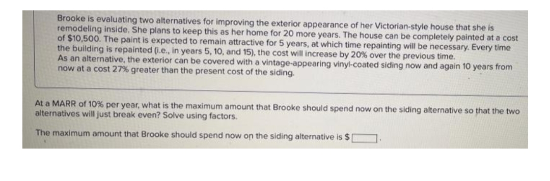 Brooke is evaluating two alternatives for improving the exterior appearance of her Victorian-style house that she is
remodeling inside. She plans to keep this as her home for 20 more years. The house can be completely painted at a cost
of $10,500. The paint is expected to remain attractive for 5 years, at which time repainting will be necessary. Every time
the building is repainted (i.e., in years 5, 10, and 15), the cost will increase by 20% over the previous time.
As an alternative, the exterior can be covered with a vintage-appearing vinyl-coated siding now and again 10 years from
now at a cost 27% greater than the present cost of the siding.
At a MARR of 10% per year, what is the maximum amount that Brooke should spend now on the siding alternative so that the two
alternatives will just break even? Solve using factors.
The maximum amount that Brooke should spend now on the siding alternative is $