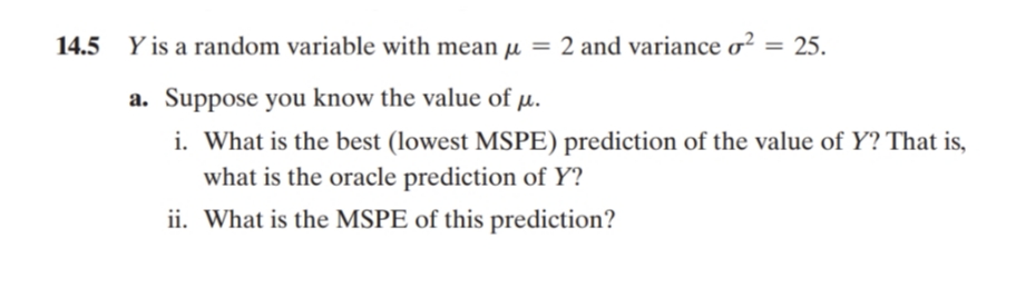 14.5 Y is a random variable with mean μ = 2 and variance o² = 25.
a. Suppose you know the value of μ.
i. What is the best (lowest MSPE) prediction of the value of Y? That is,
what is the oracle prediction of Y?
ii. What is the MSPE of this prediction?