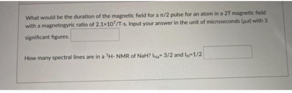 What would be the duration of the magnetic field for a n/2 pulse for an atom in a 2T magnetic field
with a magnetogyric ratio of 2.1x107/T-s. Input your answer in the unit of microseconds (us) with 3
significant figures.
How many spectral lines are in a ¹H-NMR of NaH? IN- 3/2 and 1H-1/2